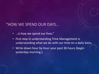 “HOW WE SPEND OUR DAYS…
• …is how we spend our lives.”
• First step in understanding Time Management is
understanding what we do with our time on a daily basis.
• Write down hour by hour your past 36 hours (begin
yesterday morning.)
 