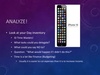 ANALYZE!
• Look at your Day inventory
• ID Time Wasters!
• What tasks could you delegate?
• What could you say NO to?
• Question: “What would happen if I didn’t do this?”
• Time is a lot like Finance (Budgeting)
• Usually it is easier to cut expenses than it is to increase income.
 