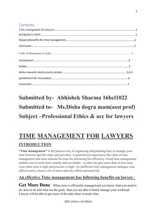 1
(SCC online, n.d.) (Rai)1
Contents
Time management for lawyers................................................................................................................1
INTRODUCTION ..................................................................................................................................1
Reasons/benefits for time management………………………………………..………………………………………………..,2
conclusion………………………………………………………………………………………………………………………………………..2
Code of demeanour in india…………………………………………………………………………3
introduction……………………………………………………………………………………………………………………………..3
bodies……………………………………………………………………………………………………………………………………….3
duties towards clients,courts,society……………………………………………………………………………………..3,4,5
punishment for misconduct……………………………………………………………………………………………………..6
conclusion……………………………………………………………………………………………………………………………….7
Submitted by- Abhishek Sharma 16bcl1022
Submitted to- Ms.Disha dogra mam(asst prof)
Subject –Professional Ethics & acc for lawyers
TIME MANAGEMENT FOR LAWYERS
INTRODUCTION
“Time management” is the process/way of organizing and planning how to manage your
time between specific tasks and activities. A good lawyer must know the value of time
management and must allocate his time for increasing his efficiency. Good time management
enables one to work more smartly and not harder – so that one gets more done in less time,
even when time is tight and pressure is high. An inefficient time management damages your
effectiveness, causes a lot of stress and also affects personal life.
An effective Time management has following benefits on lawyer :
Get More Done – When time is efficiently managed and you know what you need to
do, how to do and what are the goals then you are able to better manage your workload.
Lawyer will be able to get more of the tasks done in lesser time.
 