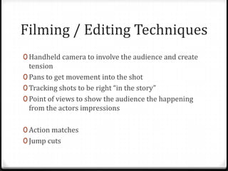 Filming / Editing Techniques
0 Handheld camera to involve the audience and create
  tension
0 Pans to get movement into the shot
0 Tracking shots to be right “in the story”
0 Point of views to show the audience the happening
  from the actors impressions

0 Action matches
0 Jump cuts
 