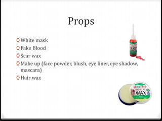 Props
0 White mask
0 Fake Blood
0 Scar wax
0 Make up (face powder, blush, eye liner, eye shadow,
  mascara)
0 Hair wax
 