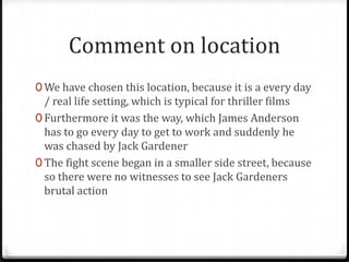 Comment on location
0 We have chosen this location, because it is a every day
  / real life setting, which is typical for thriller films
0 Furthermore it was the way, which James Anderson
  has to go every day to get to work and suddenly he
  was chased by Jack Gardener
0 The fight scene began in a smaller side street, because
  so there were no witnesses to see Jack Gardeners
  brutal action
 