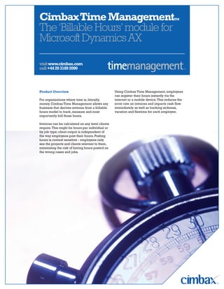 Cimbax Time ManagementTM
The ‘Billable Hours’ module for
Microsoft Dynamics AX

visit www.cimbax.com
call +44 20 3189 2090




                                                  Using Cimbax Time Management, employees
Product Overview
                                                  can register their hours instantly via the
                                                  internet or a mobile device. This reduces the
For organizations where time is, literally,
                                                  error rate on invoices and impacts cash flow
money. Cimbax Time Management allows any
                                                  immediately as well as tracking sickness,
business that derives revenue from a billable
                                                  vacation and flextime for each employee.
hours model to track, measure and most
importantly bill those hours.

Invoices can be calculated on any level clients
require. This might be hours per individual or
by job type; client output is independent of
the way employees post their hours. Posting
hours is context sensitive - employees only
see the projects and clients relevant to them,
minimizing the risk of having hours posted on
the wrong cases and jobs.
 