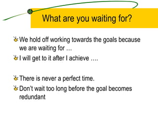 What are you waiting for? We hold off working towards the goals because we are waiting for … I will get to it after I achieve …. There is never a perfect time.  Don’t wait too long before the goal becomes redundant 