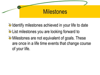 Milestones Identify milestones achieved in your life to date List milestones you are looking forward to Milestones are not equivalent of goals. These are once in a life time events that change course of your life. 