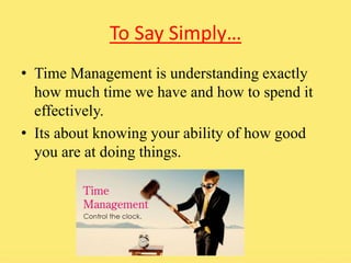 To Say Simply… 
• Time Management is understanding exactly 
how much time we have and how to spend it 
effectively. 
• Its about knowing your ability of how good 
you are at doing things. 
 