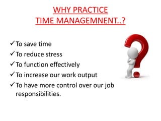 WHY PRACTICE 
TIME MANAGEMNENT..? 
To save time 
To reduce stress 
To function effectively 
To increase our work output 
To have more control over our job 
responsibilities. 
 