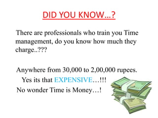 DID YOU KNOW…? 
There are professionals who train you Time 
management, do you know how much they 
charge..??? 
Anywhere from 30,000 to 2,00,000 rupees. 
Yes its that EXPENSIVE…!!! 
No wonder Time is Money…! 
 