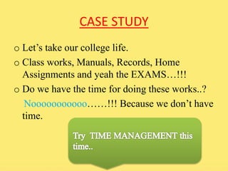 CASE STUDY 
o Let’s take our college life. 
o Class works, Manuals, Records, Home 
Assignments and yeah the EXAMS…!!! 
o Do we have the time for doing these works..? 
Nooooooooooo……!!! Because we don’t have 
time. 
 
