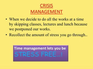 CRISIS 
MANAGEMENT 
• When we decide to do all the works at a time 
by skipping classes, lectures and lunch because 
we postponed our works. 
• Recollect the amount of stress you go through.. 
Time management lets you be 
STRESS FREE…! 
 