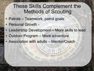 These Skills Complement the  Methods of Scouting Patrols – Teamwork, patrol goals Personal Growth -  Leadership Development – More skills to lead Outdoor Program – More adventure Association with adults – Mentor/Coach 