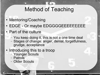 Method of Teaching  Mentoring/Coaching EDGE - Or maybe EDGGGGEEEEEEEEE Part of the culture You keep doing it, this is not a one time deal Stages of change: anger, denial, forgetfulness, grudge, acceptance Introducing this to a troop Younger Scouts Patrols Older Scouts 