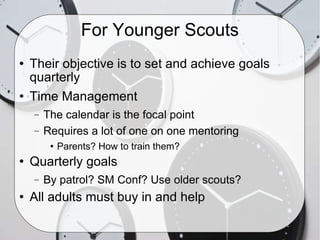 For Younger Scouts Their objective is to set and achieve goals quarterly Time Management The calendar is the focal point Requires a lot of one on one mentoring  Parents? How to train them? Quarterly goals By patrol? SM Conf? Use older scouts? All adults must buy in and help 