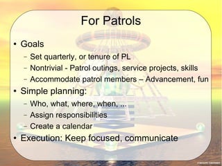 For Patrols Goals  Set quarterly, or tenure of PL Nontrivial - Patrol outings, service projects, skills Accommodate patrol members – Advancement, fun Simple planning: Who, what, where, when, ... Assign responsibilities Create a calendar Execution: Keep focused, communicate 