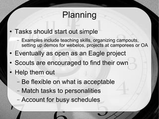 Planning Tasks should start out simple Examples include teaching skills, organizing campouts, setting up demos for webelos, projects at camporees or OA Eventually as open as an Eagle project Scouts are encouraged to find their own Help them out Be flexible on what is acceptable Match tasks to personalities Account for busy schedules 