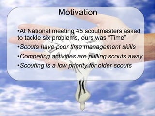 Motivation At National meeting 45 scoutmasters asked to tackle six problems, ours was “Time” Scouts have poor time management skills Competing activities are pulling scouts away Scouting is a low priority for older scouts 