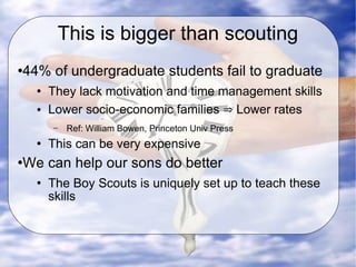 This is bigger than scouting 44% of undergraduate students fail to graduate They lack motivation and time management skills Lower socio-economic families  ⇒  Lower rates Ref: William Bowen, Princeton Univ Press This can be very expensive  We can help our sons do better The Boy Scouts is uniquely set up to teach these skills 