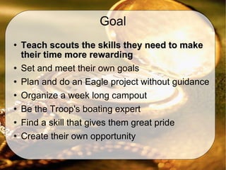 Goal Teach scouts the skills they need to make their time more rewarding Set and meet their own goals Plan and do an Eagle project without guidance  Organize a week long campout Be the Troop's boating expert Find a skill that gives them great pride Create their own opportunity  