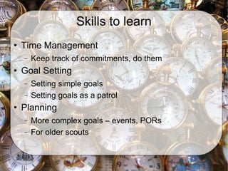 Skills to learn Time Management Keep track of commitments, do them Goal Setting Setting simple goals Setting goals as a patrol Planning More complex goals – events, PORs For older scouts 