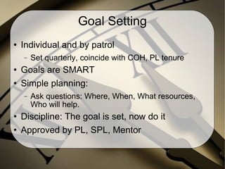 Goal Setting Individual and by patrol Set quarterly, coincide with COH, PL tenure Goals are SMART Simple planning: Ask questions: Where, When, What resources, Who will help. Discipline: The goal is set, now do it Approved by PL, SPL, Mentor 