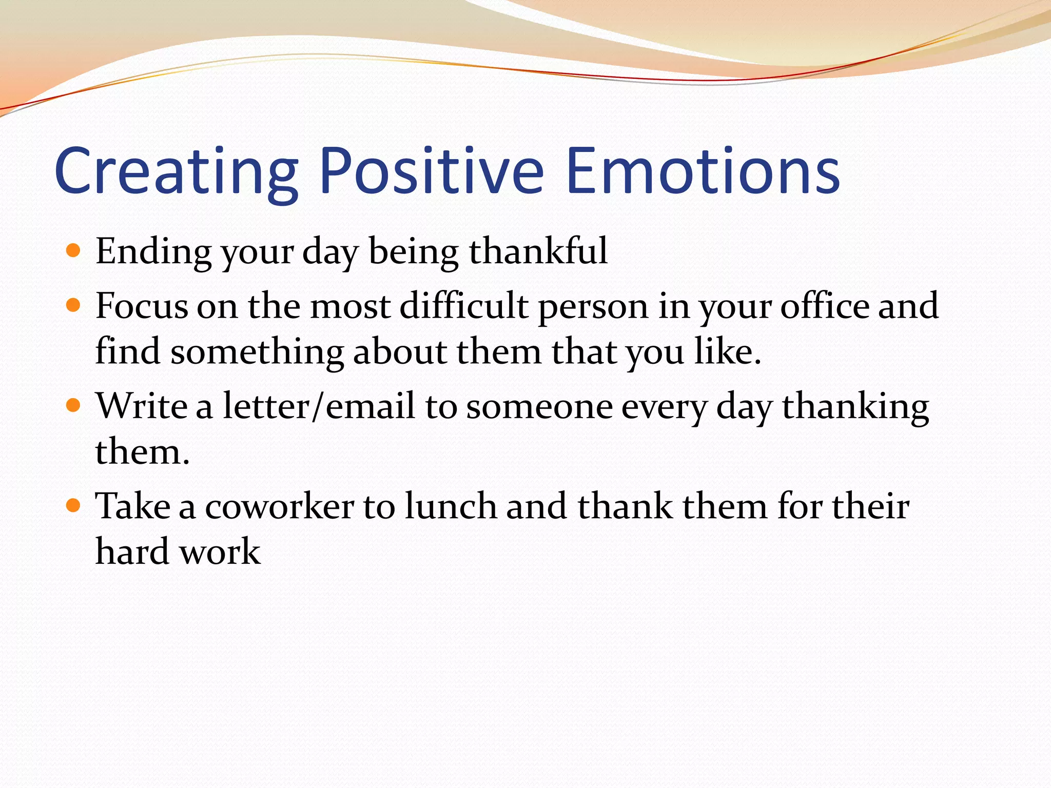 Creating Positive EmotionsEnding your day being thankfulFocus on the most difficult person in your office and find something about them that you like. Write a letter/email to someone every day thanking them.Take a coworker to lunch and thank them for their hard work
