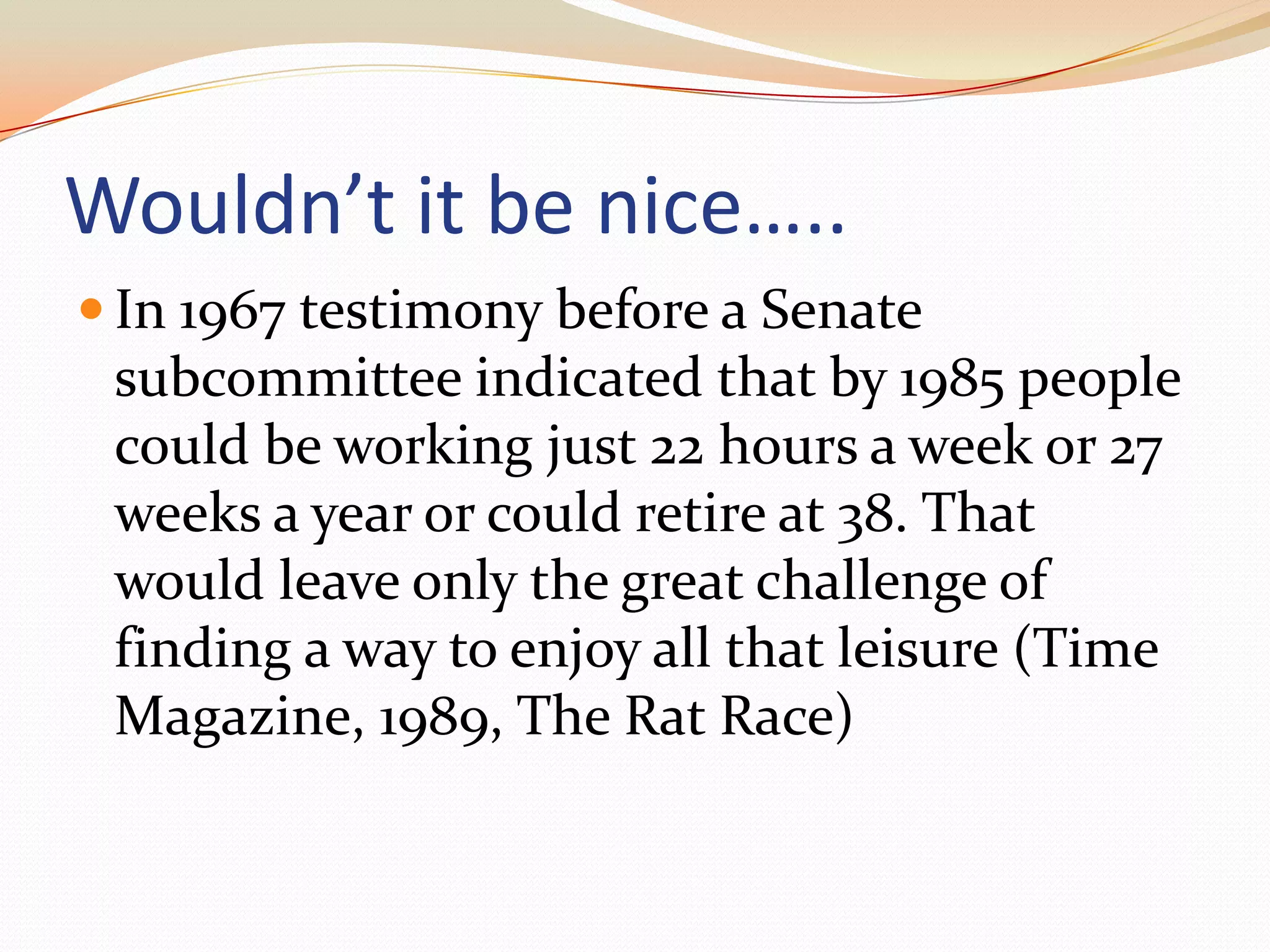 Wouldn’t it be nice…..In 1967 testimony before a Senate subcommittee indicated that by 1985 people could be working just 22 hours a week or 27 weeks a year or could retire at 38. That would leave only the great challenge of finding a way to enjoy all that leisure (Time Magazine, 1989, The Rat Race)
