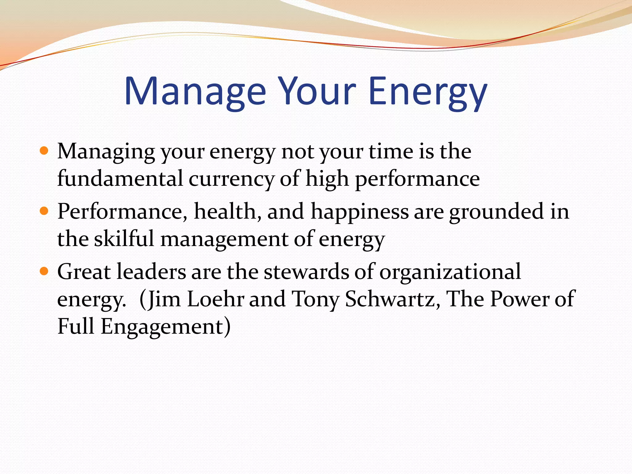 Manage Your EnergyManaging your energy not your time is the fundamental currency of high performancePerformance, health, and happiness are grounded in the skilful management of energyGreat leaders are the stewards of organizational energy.  (Jim Loehr and Tony Schwartz, The Power of Full Engagement)