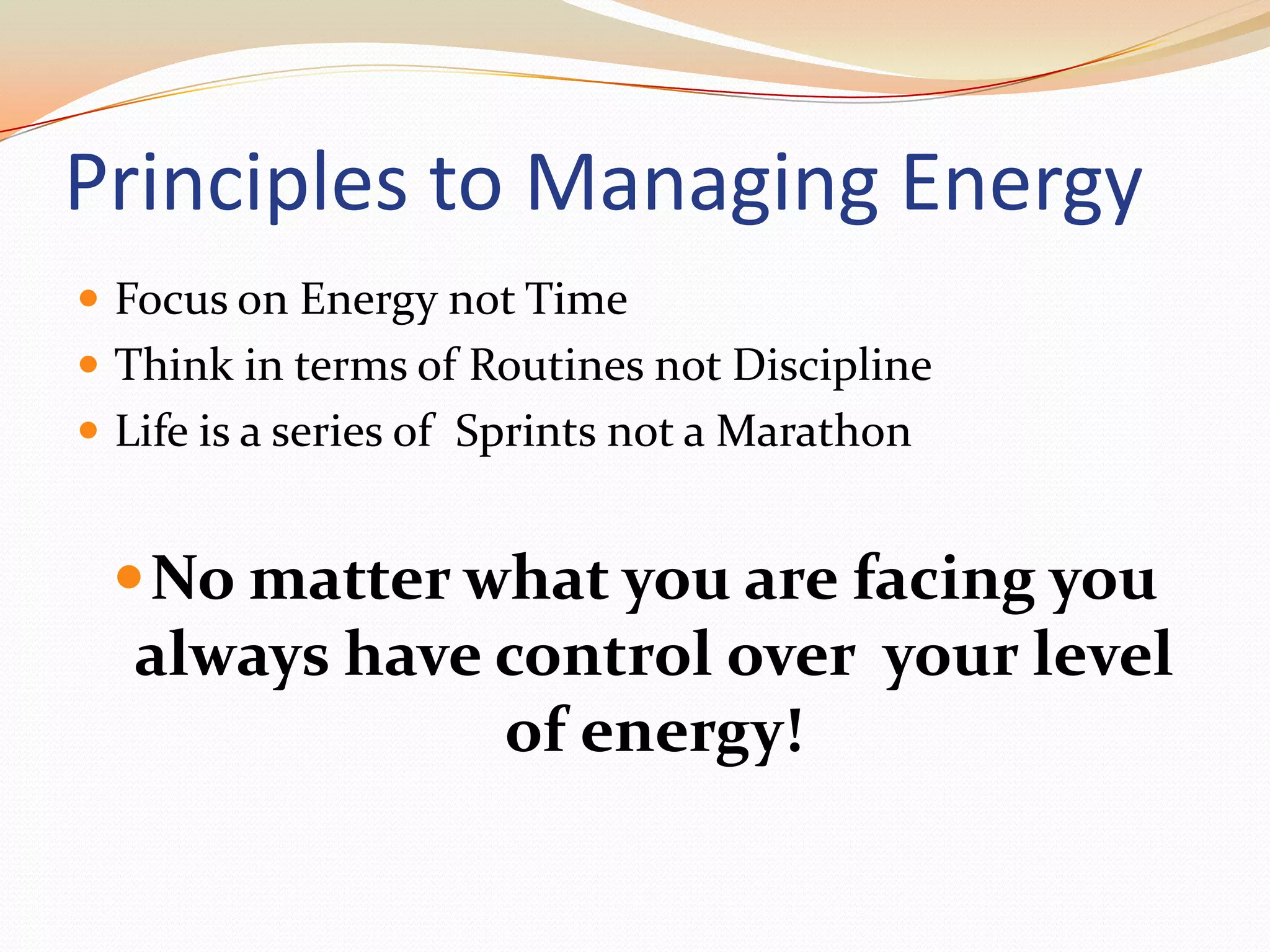 Principles to Managing EnergyFocus on Energy not TimeThink in terms of Routines not DisciplineLife is a series of  Sprints not a MarathonNo matter what you are facing you always have control over  your level of energy!