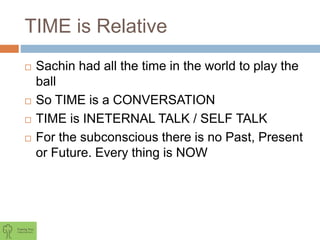 TIME is Relative
 Sachin had all the time in the world to play the
ball
 So TIME is a CONVERSATION
 TIME is INETERNAL TALK / SELF TALK
 For the subconscious there is no Past, Present
or Future. Every thing is NOW
 