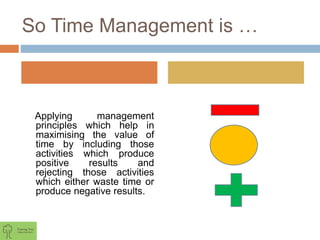 So Time Management is …
Applying management
principles which help in
maximising the value of
time by including those
activities which produce
positive results and
rejecting those activities
which either waste time or
produce negative results.
 