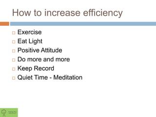 How to increase efficiency
 Exercise
 Eat Light
 Positive Attitude
 Do more and more
 Keep Record
 Quiet Time - Meditation
 