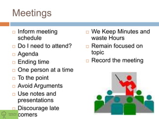 Meetings
 Inform meeting
schedule
 Do I need to attend?
 Agenda
 Ending time
 One person at a time
 To the point
 Avoid Arguments
 Use notes and
presentations
 Discourage late
comers
 We Keep Minutes and
waste Hours
 Remain focused on
topic
 Record the meeting
 