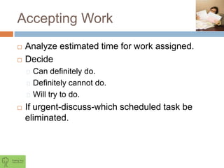 Accepting Work
 Analyze estimated time for work assigned.
 Decide
Can definitely do.
Definitely cannot do.
Will try to do.
 If urgent-discuss-which scheduled task be
eliminated.
 