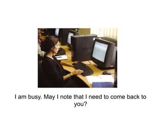 I am busy. May I note that I need to come back to
you?
 