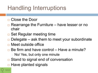 Handling Interruptions
 Close the Door
 Rearrange the Furniture – have lesser or no
chair
 Set Regular meeting time
 Delegate – ask them to meet your subordinate
 Meet outside office
 Be firm and have control – Have a minute?
No/ Yes, but only one minute
 Stand to signal end of conversation
 Have planted signals
 