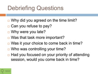 Debriefing Questions
 Why did you agreed on the time limit?
 Can you refuse to pay?
 Why were you late?
 Was that task more important?
 Was it your choice to come back in time?
 Who was controlling your time?
 Had you focused on your priority of attending
session, would you come back in time?
 