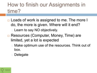 How to finish our Assignments in
time?
 Loads of work is assigned to me. The more I
do, the more is given. Where will it end?
Learn to say NO objectively.
 Resources (Computer, Money, Time) are
limited, yet a lot is expected
Make optimum use of the resources. Think out of
box.
Delegate
 