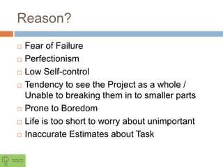 Reason?
 Fear of Failure
 Perfectionism
 Low Self-control
 Tendency to see the Project as a whole /
Unable to breaking them in to smaller parts
 Prone to Boredom
 Life is too short to worry about unimportant
 Inaccurate Estimates about Task
 