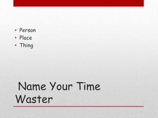 Name Your Time
Waster
• Person
• Place
• Thing
 