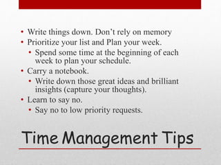 Time Management Tips
• Write things down. Don’t rely on memory
• Prioritize your list and Plan your week.
• Spend some time at the beginning of each
week to plan your schedule.
• Carry a notebook.
• Write down those great ideas and brilliant
insights (capture your thoughts).
• Learn to say no.
• Say no to low priority requests.
 