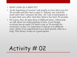 Activity # 02
• HOW LONG IS A MINUTE?
• At the beginning of session I ask people to close their eyes for
30 seconds and after that to open it. Nobody can watch the
clock and I don’t measure the time. All I ask of participants is
to open their eyes after what they believe has been 30 seconds.
• Of course, they all open them at different times. Afterwards,
we talk about our understanding of time. Even though
everyone has an equal (24 hours a day or 30 seconds for
excercise), in fact, we experience it and use it in different
ways. Some of us experienced it as a short period, other as a
long. This always works as a good opener.
 