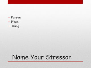 Name Your Stressor
• Person
• Place
• Thing
 