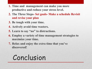 Conclusion
1. Time and management can make you more
productive and reduce your stress level.
2. The Three Steps- Set goals- Make a schedule Revisit
and revise your plan
3. Be tough with your time.
4. Actively avoid time wasters.
5. Learn to say “no” to distractions.
6. Employ a variety of time management strategies to
maximize your time.
7. Relax and enjoy the extra time that you’ve
discovered!
 