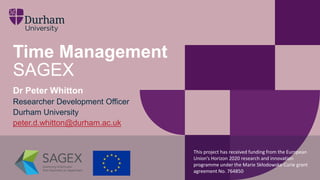 Time Management
SAGEX
Dr Peter Whitton
Researcher Development Officer
Durham University
peter.d.whitton@durham.ac.uk
This project has received funding from the European
Union’s Horizon 2020 research and innovation
programme under the Marie Skłodowska-Curie grant
agreement No. 764850’
 