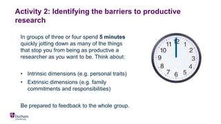 Activity 2: Identifying the barriers to productive
research
In groups of three or four spend 5 minutes
quickly jotting down as many of the things
that stop you from being as productive a
researcher as you want to be. Think about:
• Intrinsic dimensions (e.g. personal traits)
• Extrinsic dimensions (e.g. family
commitments and responsibilities)
Be prepared to feedback to the whole group.
 