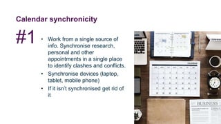 Calendar synchronicity
• Work from a single source of
info. Synchronise research,
personal and other
appointments in a single place
to identify clashes and conflicts.
• Synchronise devices (laptop,
tablet, mobile phone)
• If it isn’t synchronised get rid of
it
#1
 