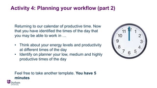 Activity 4: Planning your workflow (part 2)
Returning to our calendar of productive time. Now
that you have identified the times of the day that
you may be able to work in …
• Think about your energy levels and productivity
at different times of the day
• Identify on planner your low, medium and highly
productive times of the day
Feel free to take another template. You have 5
minutes
 