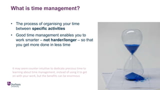 What is time management?
• The process of organising your time
between specific activities
• Good time management enables you to
work smarter – not harder/longer – so that
you get more done in less time
It may seem counter-intuitive to dedicate precious time to
learning about time management, instead of using it to get
on with your work, but the benefits can be enormous
 