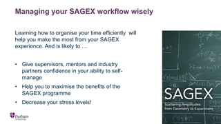 Managing your SAGEX workflow wisely
Learning how to organise your time efficiently will
help you make the most from your SAGEX
experience. And is likely to …
• Give supervisors, mentors and industry
partners confidence in your ability to self-
manage
• Help you to maximise the benefits of the
SAGEX programme
• Decrease your stress levels!
 