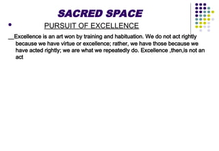 SACRED SPACE
 PURSUIT OF EXCELLENCE
Excellence is an art won by training and habituation. We do not act rightly
because we have virtue or excellence; rather, we have those because we
have acted rightly; we are what we repeatedly do. Excellence ,then,is not an
act
 